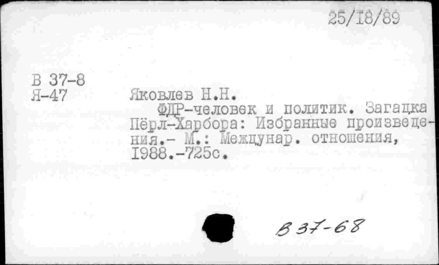 ﻿25/13/89
В 37-8 Я-47
Яковлев Н.Н.
ФДР-человек и политик. Загадка Пёрл-Харбора: Избранные произведе ния.- л.: междунар. отношения, 1988.-725с.